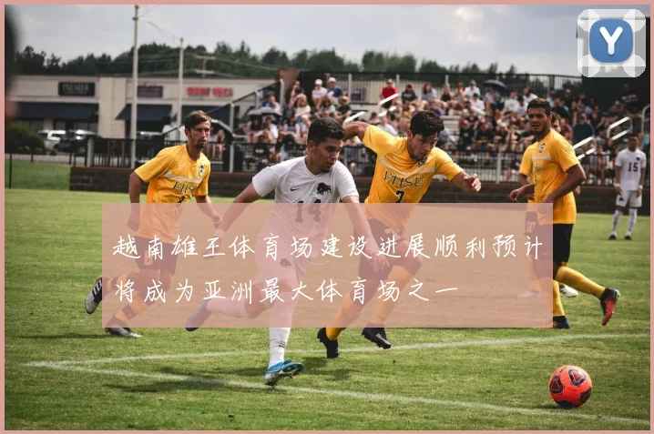 越南雄王体育场建设进展顺利预计将成为亚洲最大体育场之一
