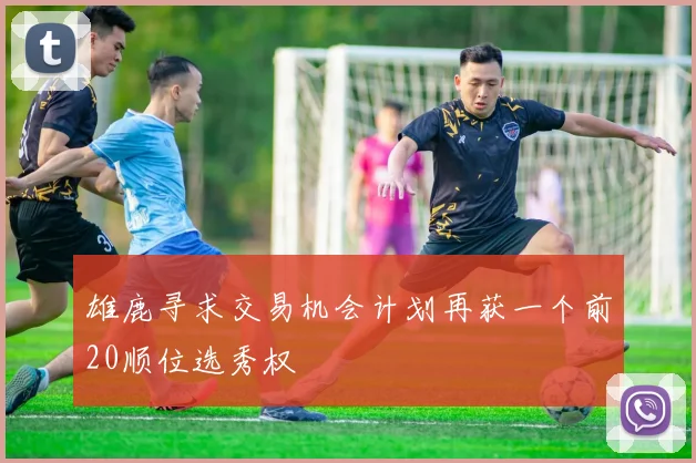 雄鹿寻求交易机会计划再获一个前20顺位选秀权