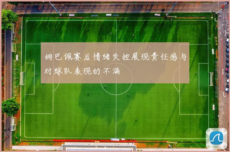 姆巴佩赛后情绪失控展现责任感与对球队表现的不满