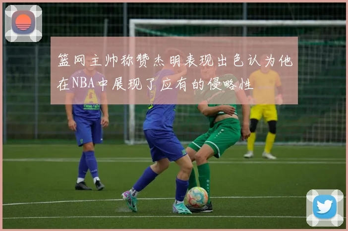 篮网主帅称赞杰明表现出色认为他在NBA中展现了应有的侵略性