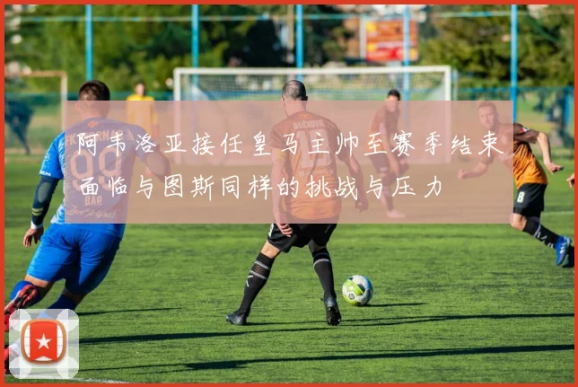 阿韦洛亚接任皇马主帅至赛季结束面临与图斯同样的挑战与压力