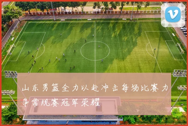 山东男篮全力以赴冲击每场比赛力争常规赛冠军荣耀