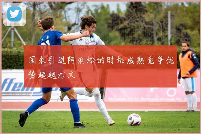 国米引进阿利松的时机成熟竞争优势超越尤文