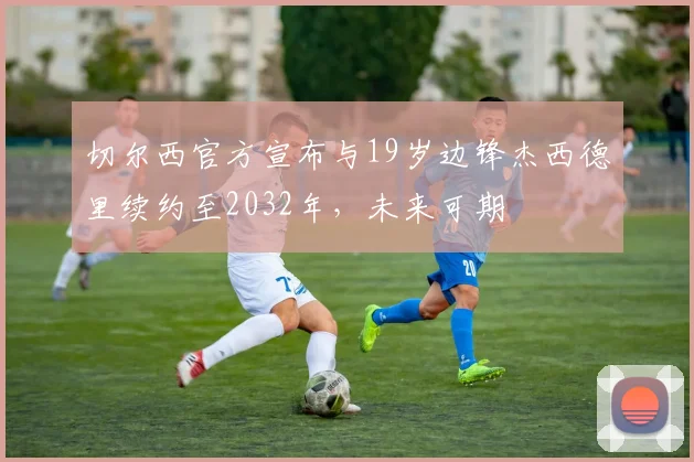 切尔西官方宣布与19岁边锋杰西德里续约至2032年，未来可期