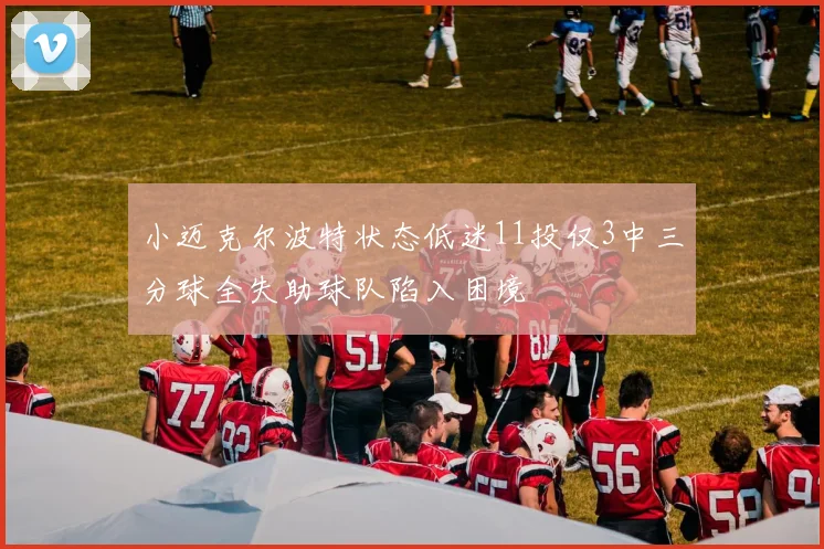 小迈克尔波特状态低迷11投仅3中三分球全失助球队陷入困境