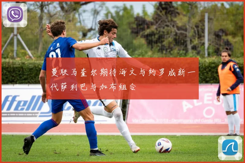 曼联马奎尔期待海文与约罗成新一代萨利巴与加布组合