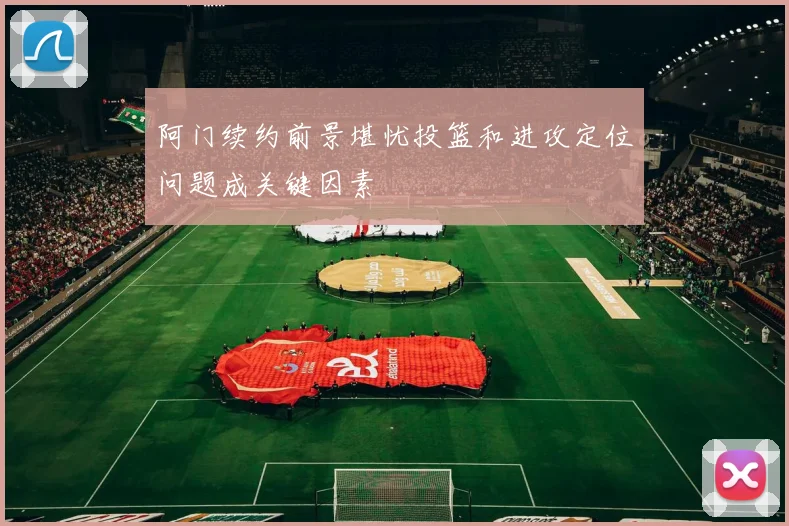 阿门续约前景堪忧投篮和进攻定位问题成关键因素