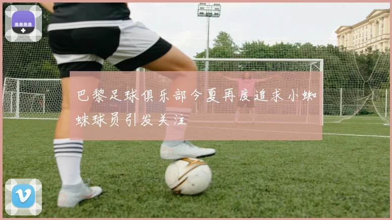 巴黎足球俱乐部今夏再度追求小蜘蛛球员引发关注