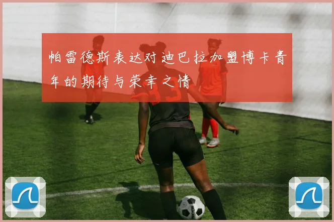 帕雷德斯表达对迪巴拉加盟博卡青年的期待与荣幸之情