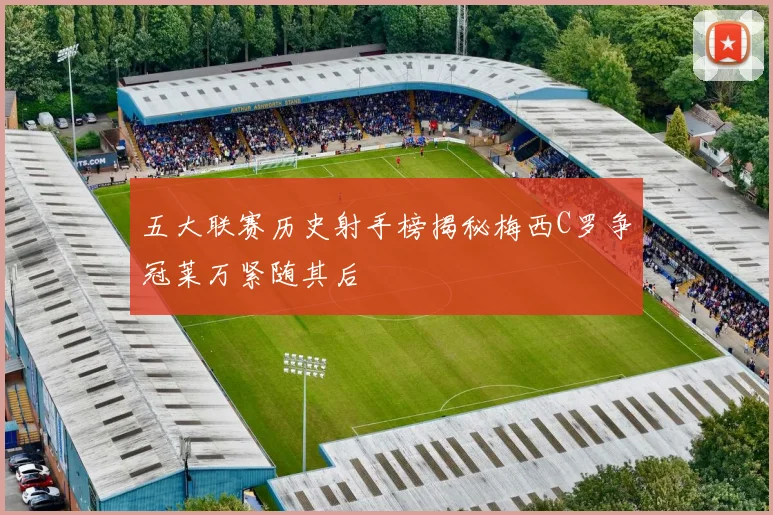 五大联赛历史射手榜揭秘梅西C罗争冠莱万紧随其后
