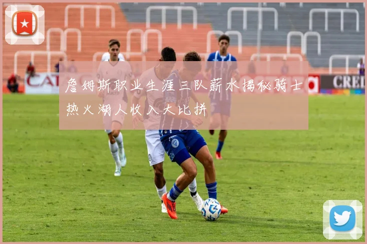 詹姆斯职业生涯三队薪水揭秘骑士热火湖人收入大比拼