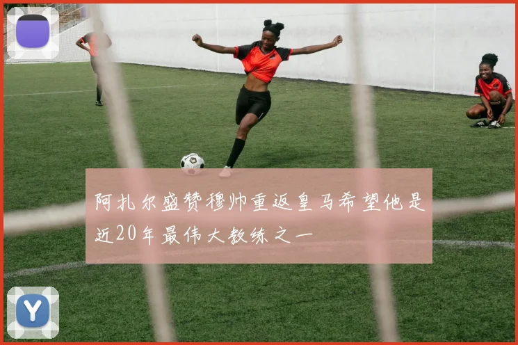 阿扎尔盛赞穆帅重返皇马希望他是近20年最伟大教练之一