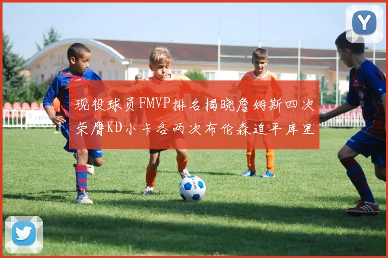 现役球员FMVP排名揭晓詹姆斯四次荣膺KD小卡各两次布伦森追平库里与约基奇