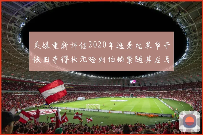 美媒重新评估2020年选秀结果华子依旧夺得状元哈利伯顿紧随其后马克西位列探花