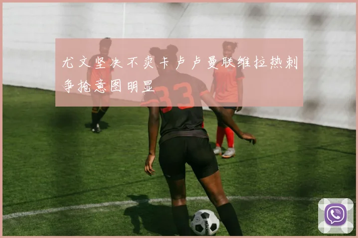 尤文坚决不卖卡卢卢曼联维拉热刺争抢意图明显
