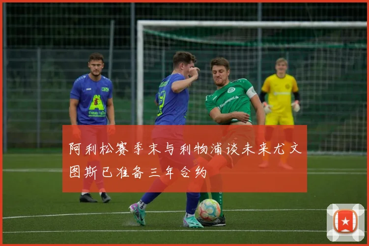 阿利松赛季末与利物浦谈未来尤文图斯已准备三年合约