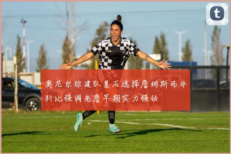奥尼尔称建队基石选择詹姆斯而非科比强调老詹早期实力强劲