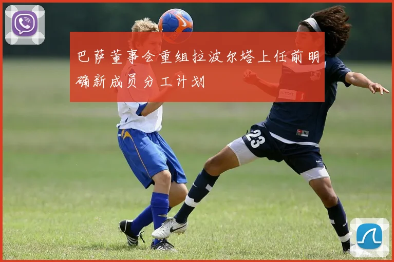 巴萨董事会重组拉波尔塔上任前明确新成员分工计划