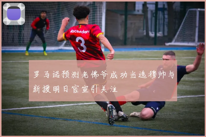 罗马诺预测老佛爷成功当选穆帅与新援明日官宣引关注